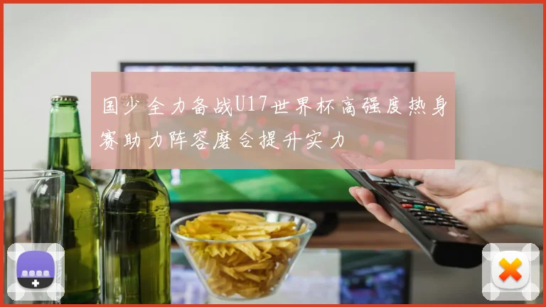 国少全力备战U17世界杯高强度热身赛助力阵容磨合提升实力
