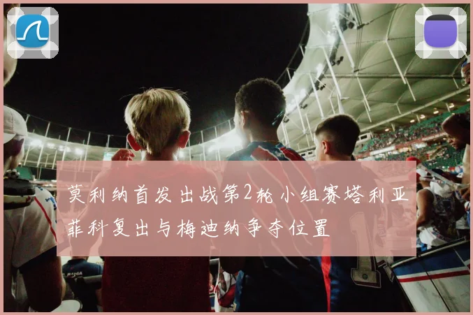 莫利纳首发出战第2轮小组赛塔利亚菲科复出与梅迪纳争夺位置