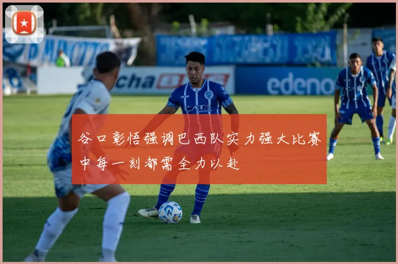谷口彰悟强调巴西队实力强大比赛中每一刻都需全力以赴