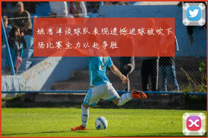 姚浩洋谈球队表现遗憾进球被吹下场比赛全力以赴争胜