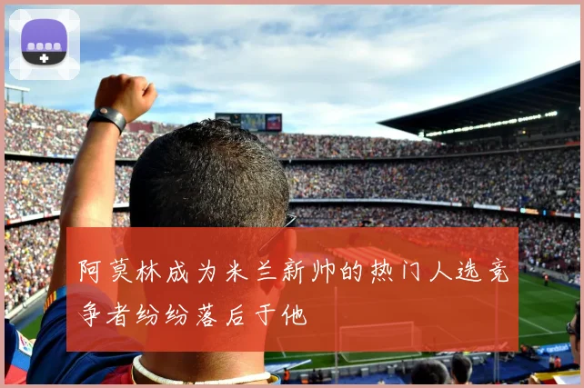阿莫林成为米兰新帅的热门人选竞争者纷纷落后于他