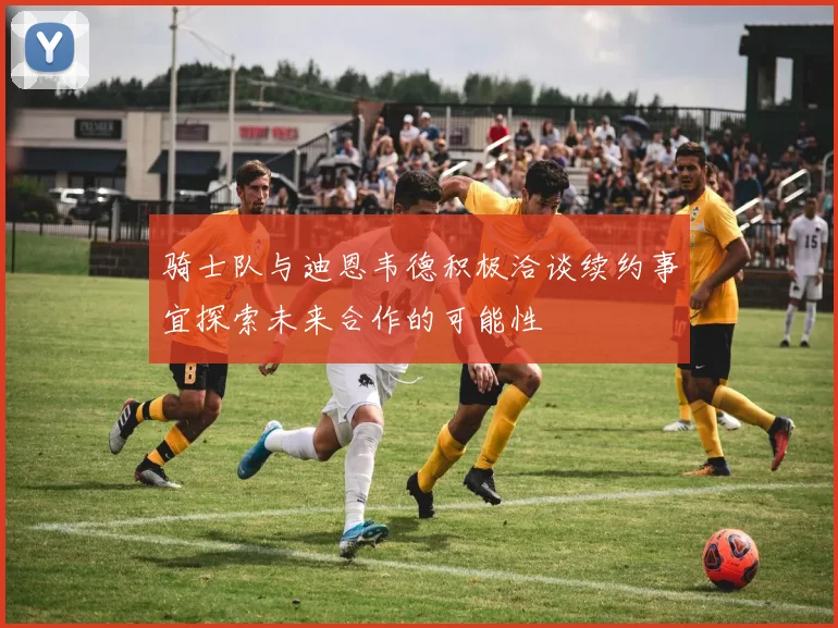骑士队与迪恩韦德积极洽谈续约事宜探索未来合作的可能性