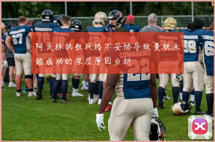 阿莫林执教风格不妥协导致曼联未能成功的深层原因分析