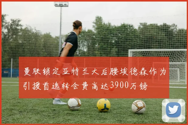 曼联锁定亚特兰大后腰埃德森作为引援首选转会费高达3900万镑