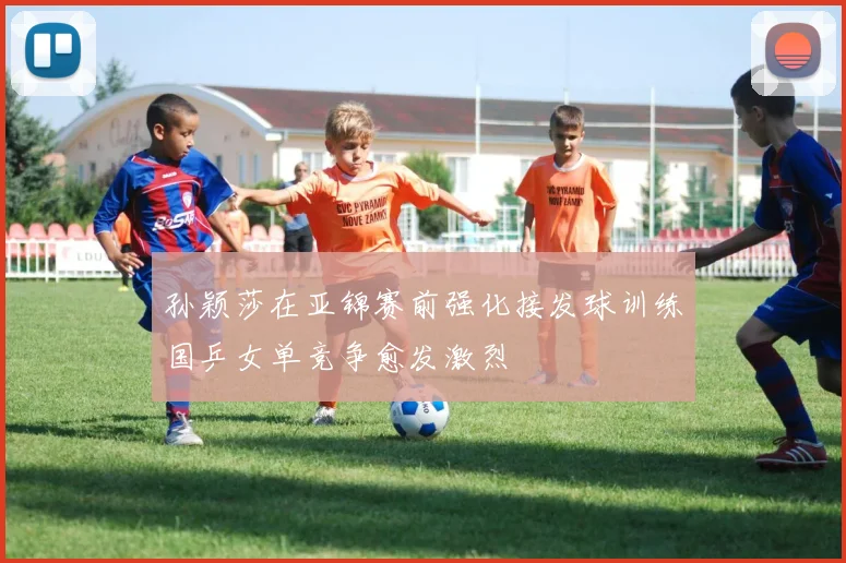 孙颖莎在亚锦赛前强化接发球训练国乒女单竞争愈发激烈