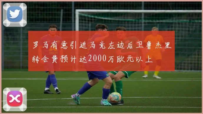 罗马有意引进马竞左边后卫鲁杰里转会费预计达2000万欧元以上