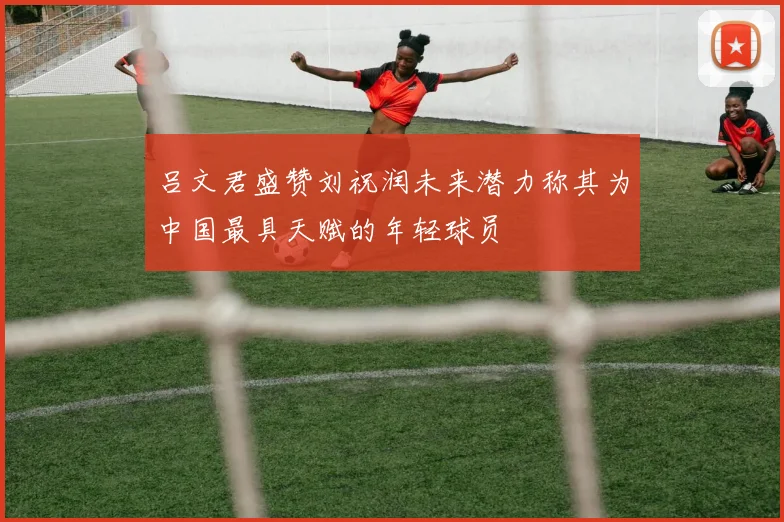 吕文君盛赞刘祝润未来潜力称其为中国最具天赋的年轻球员