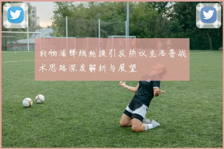 利物浦锋线轮换引发热议克洛普战术思路深度解析与展望