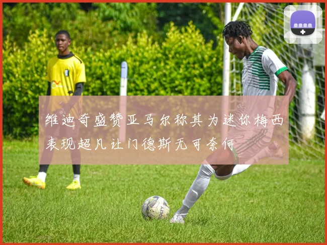 维迪奇盛赞亚马尔称其为迷你梅西表现超凡让门德斯无可奈何