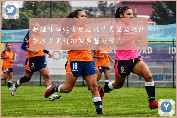 赵继伟回归合练后辽宁男篮后场组织方式进行细微调整与优化
