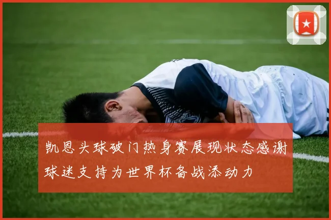 凯恩头球破门热身赛展现状态感谢球迷支持为世界杯备战添动力
