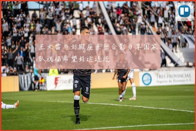 王大雷与刘殿座亲密合影分享国家队祝福希望好运连连