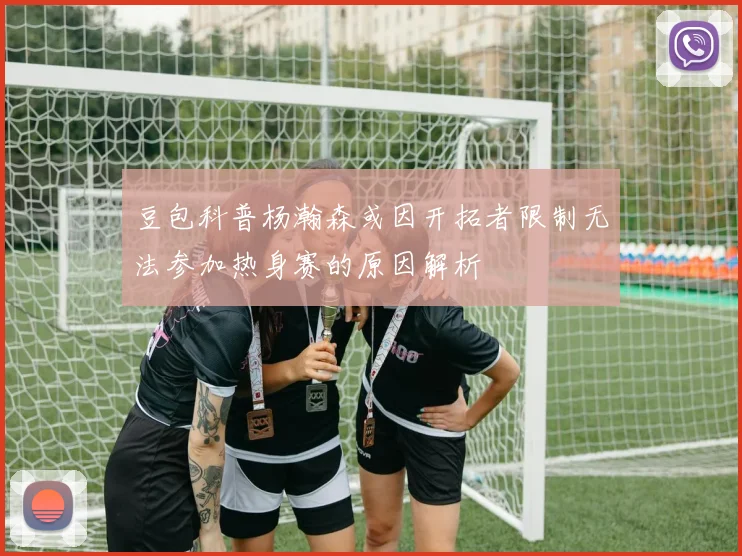 豆包科普杨瀚森或因开拓者限制无法参加热身赛的原因解析