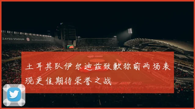 土耳其队伊尔迪兹致歉称前两场表现更佳期待荣誉之战