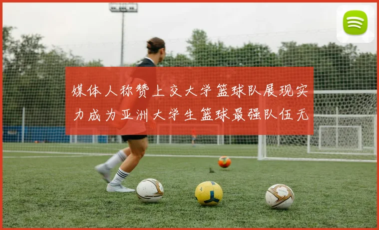 媒体人称赞上交大学篮球队展现实力成为亚洲大学生篮球最强队伍无可争议