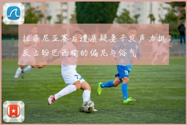 拉菲尼亚赛后遭质疑妻子发声力挺反击盼巴西输的偏见与俗气