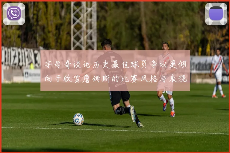 字母哥谈论历史最佳球员争议更倾向于欣赏詹姆斯的比赛风格与表现