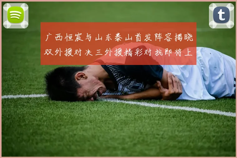 广西恒宸与山东泰山首发阵容揭晓双外援对决三外援精彩对抗即将上演