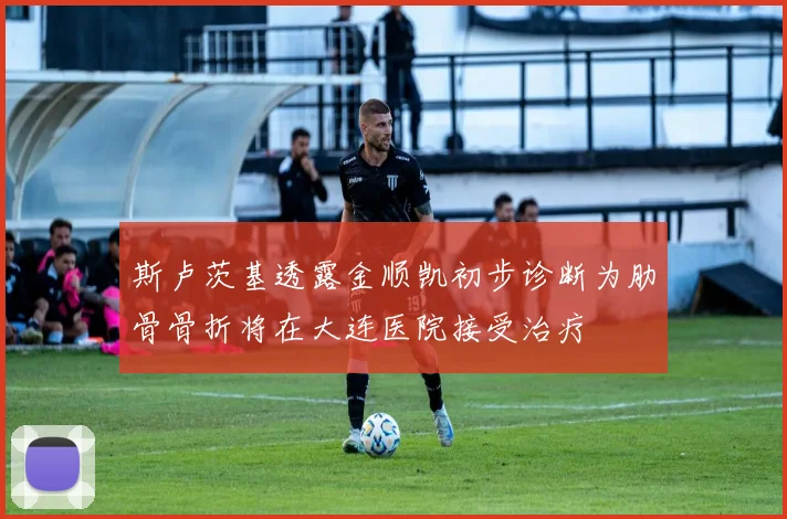 斯卢茨基透露金顺凯初步诊断为肋骨骨折将在大连医院接受治疗