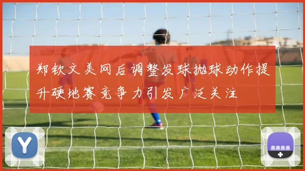 郑钦文美网后调整发球抛球动作提升硬地赛竞争力引发广泛关注