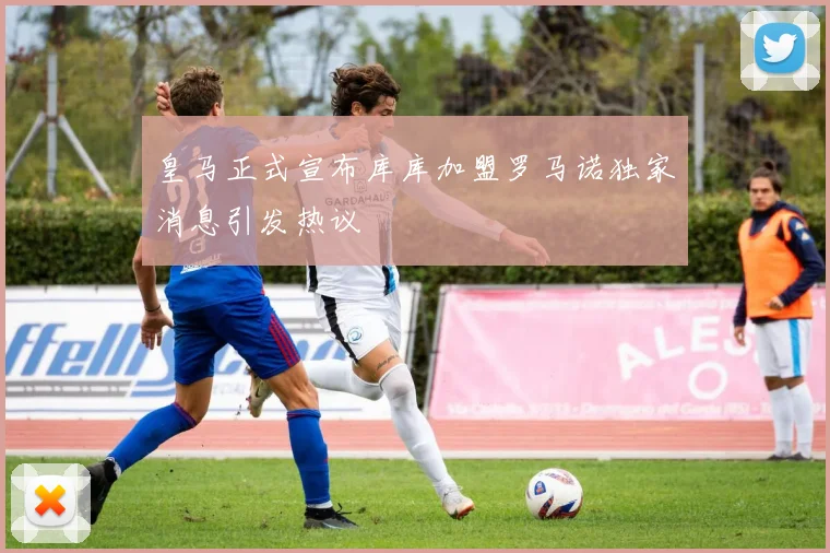 皇马正式宣布库库加盟罗马诺独家消息引发热议