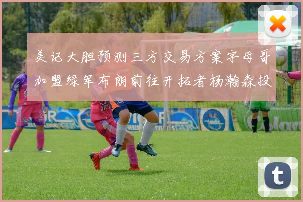 美记大胆预测三方交易方案字母哥加盟绿军布朗前往开拓者杨瀚森投奔雄鹿
