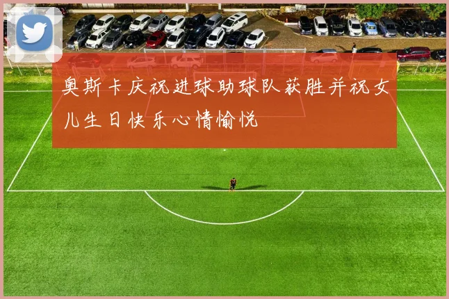 奥斯卡庆祝进球助球队获胜并祝女儿生日快乐心情愉悦